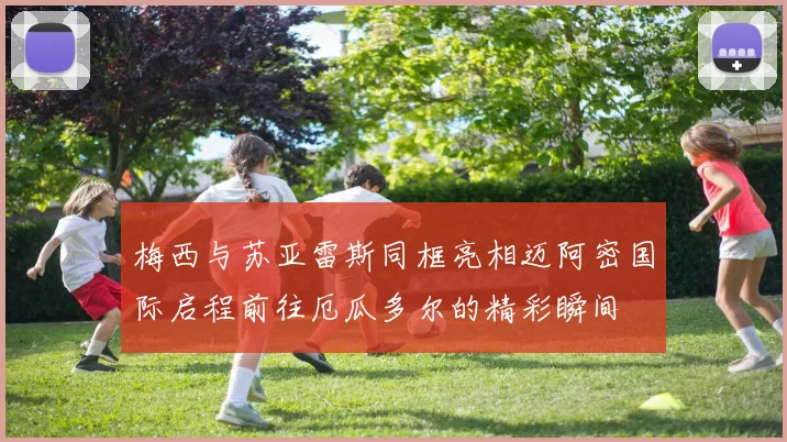 梅西与苏亚雷斯同框亮相迈阿密国际启程前往厄瓜多尔的精彩瞬间