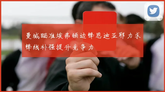 曼城瞄准埃弗顿边锋恩迪亚耶力求锋线补强提升竞争力