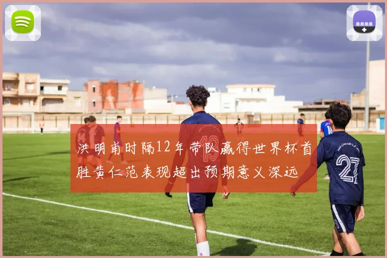 洪明甫时隔12年带队赢得世界杯首胜黄仁范表现超出预期意义深远
