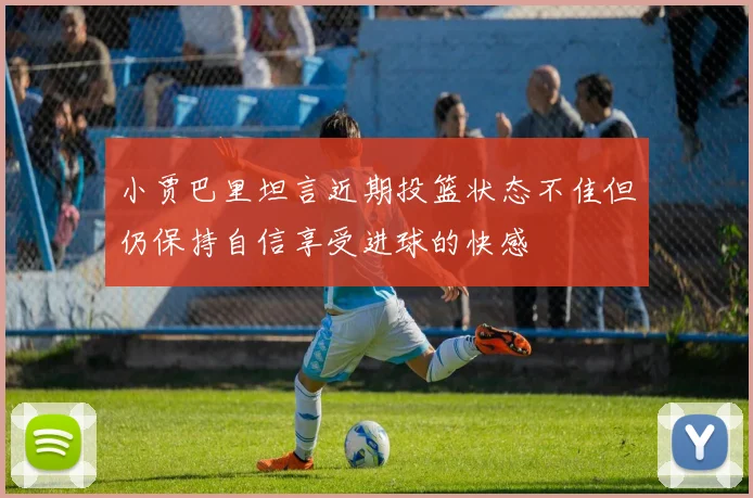 小贾巴里坦言近期投篮状态不佳但仍保持自信享受进球的快感