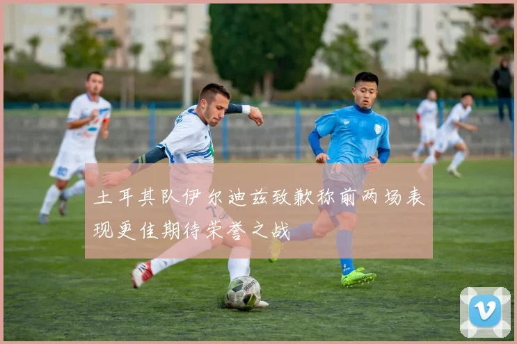 土耳其队伊尔迪兹致歉称前两场表现更佳期待荣誉之战