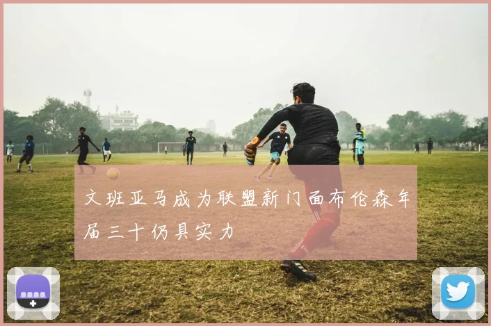 文班亚马成为联盟新门面布伦森年届三十仍具实力