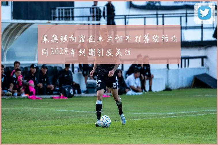 莱奥倾向留在米兰但不打算续约合同2028年到期引发关注