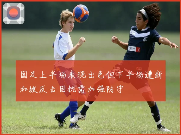 国足上半场表现出色但下半场遭新加坡反击困扰需加强防守