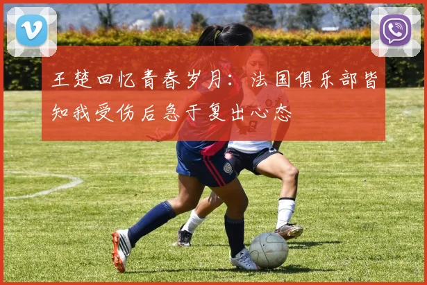 王楚回忆青春岁月：法国俱乐部皆知我受伤后急于复出心态