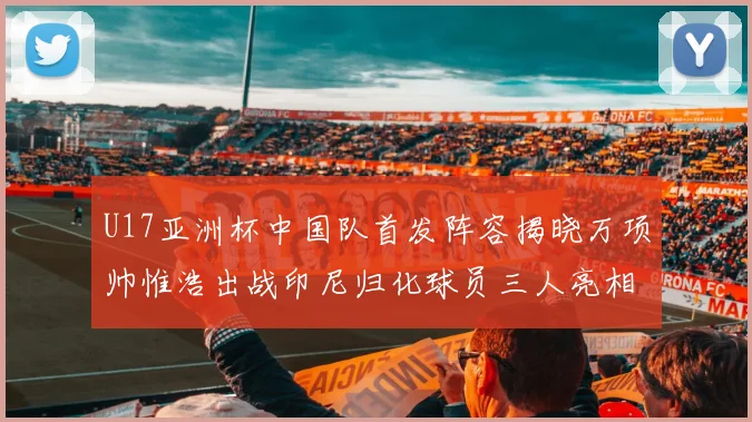 U17亚洲杯中国队首发阵容揭晓万项帅惟浩出战印尼归化球员三人亮相