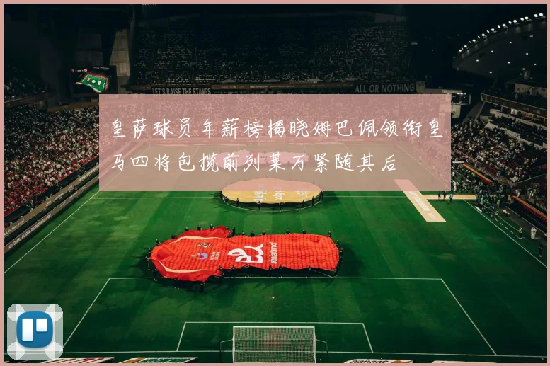 皇萨球员年薪榜揭晓姆巴佩领衔皇马四将包揽前列莱万紧随其后