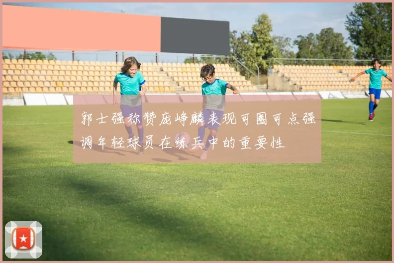 郭士强称赞庞峥麟表现可圈可点强调年轻球员在练兵中的重要性