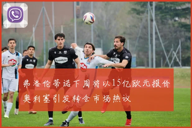 弗洛伦蒂诺下周将以15亿欧元报价奥利塞引发转会市场热议
