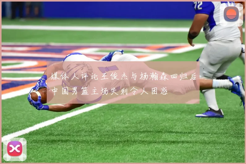 媒体人评论王俊杰与杨瀚森回归后中国男篮主场失利令人困惑