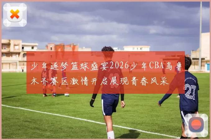 少年逐梦篮球盛宴2026少年CBA乌鲁木齐赛区激情开启展现青春风采