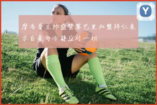 摩洛哥主帅盛赞赛巴里加盟拜仁表示自豪与冷静应对一切