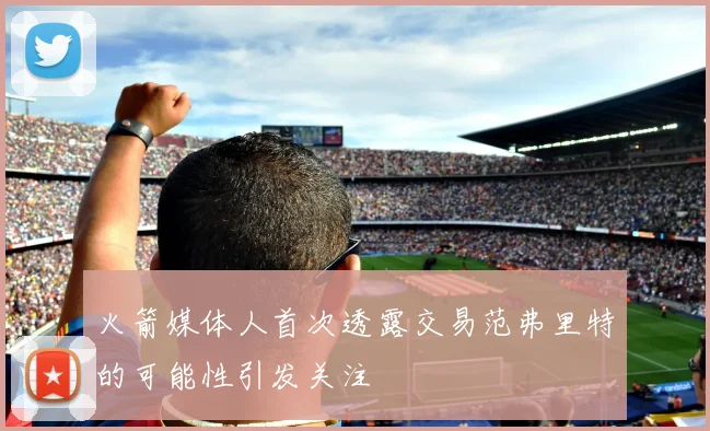 火箭媒体人首次透露交易范弗里特的可能性引发关注
