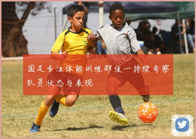 国足专注体能训练邵佳一持续考察队员状态与表现