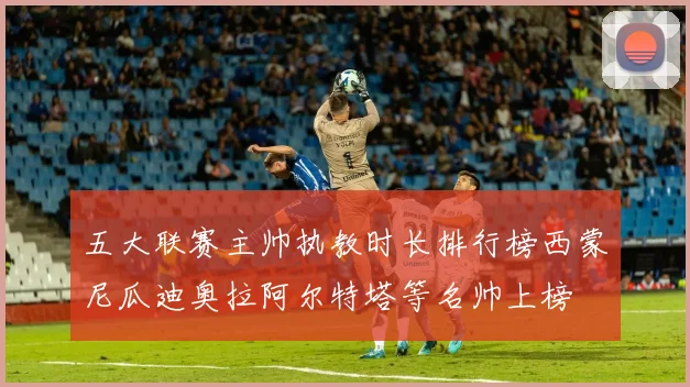 五大联赛主帅执教时长排行榜西蒙尼瓜迪奥拉阿尔特塔等名帅上榜