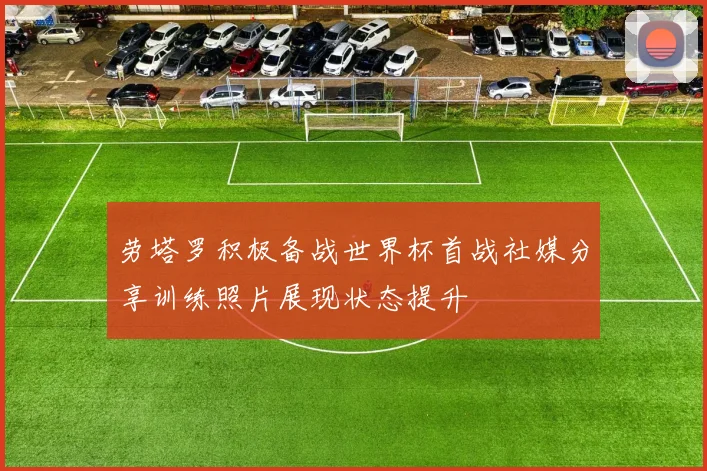 劳塔罗积极备战世界杯首战社媒分享训练照片展现状态提升