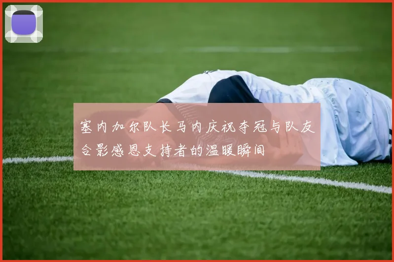 塞内加尔队长马内庆祝夺冠与队友合影感恩支持者的温暖瞬间