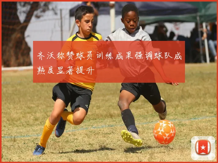 齐沃称赞球员训练成果强调球队成熟度显著提升