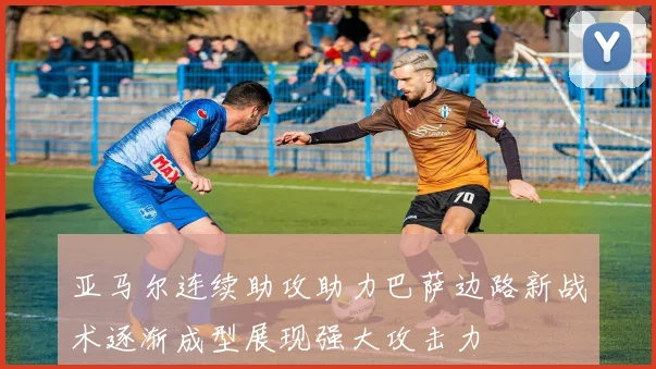 亚马尔连续助攻助力巴萨边路新战术逐渐成型展现强大攻击力