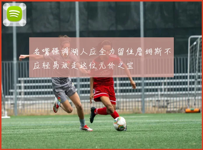 名嘴强调湖人应全力留住詹姆斯不应轻易放走这位无价之宝