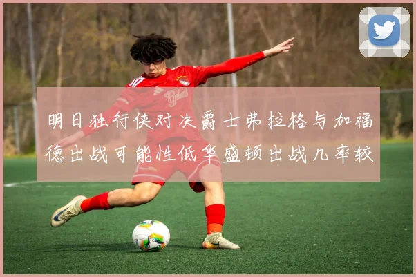 明日独行侠对决爵士弗拉格与加福德出战可能性低华盛顿出战几率较高