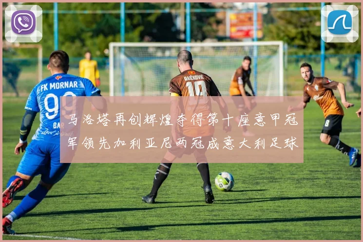 马洛塔再创辉煌夺得第十座意甲冠军领先加利亚尼两冠成意大利足球传奇