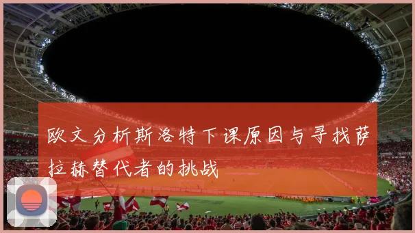 欧文分析斯洛特下课原因与寻找萨拉赫替代者的挑战