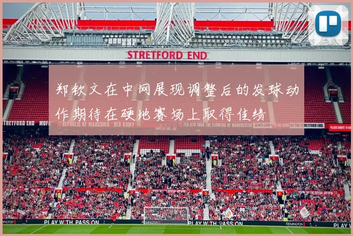 郑钦文在中网展现调整后的发球动作期待在硬地赛场上取得佳绩