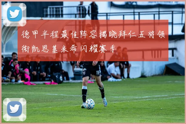 德甲半程最佳阵容揭晓拜仁五将领衔凯恩基米希闪耀赛季