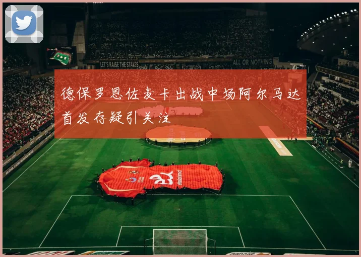 德保罗恩佐麦卡出战中场阿尔马达首发存疑引关注