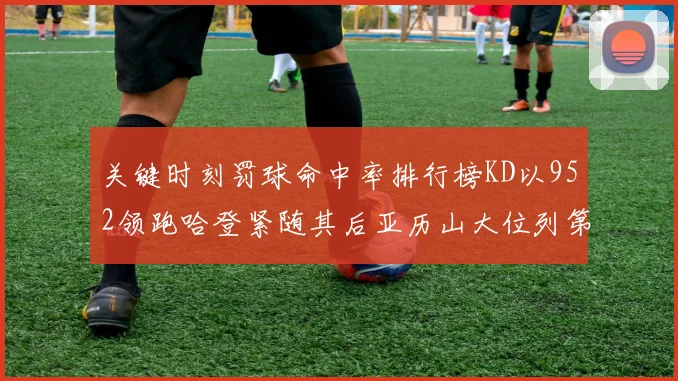 关键时刻罚球命中率排行榜KD以952领跑哈登紧随其后亚历山大位列第六