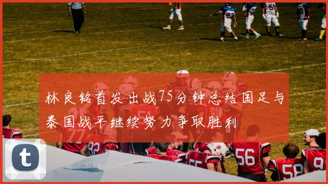 林良铭首发出战75分钟总结国足与泰国战平继续努力争取胜利