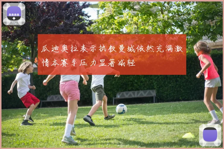 瓜迪奥拉表示执教曼城依然充满激情本赛季压力显著减轻